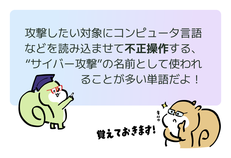 攻撃したい対象にコンピュータ言語などを読み込ませて不正操作する、“サイバー攻撃”の名前として使われることが多い単語だよ!