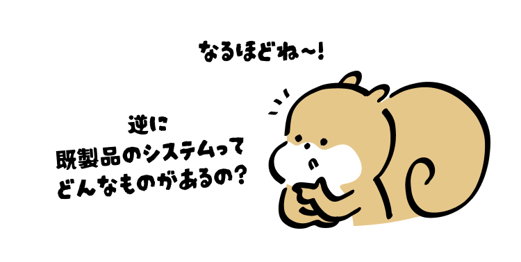 なるほどね〜！
逆に既製品のシステムってどんなものがあるの？
