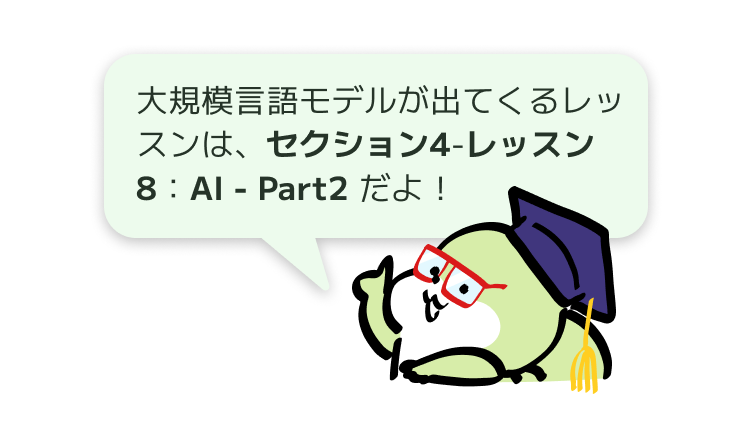 大規模言語モデルが出てくるレッスンは、セクション4 - レッスン8：AI - Part2 だよ！
