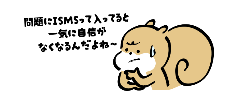 問題にISMSって入ってると
一気に自信がなくなるんだよね〜