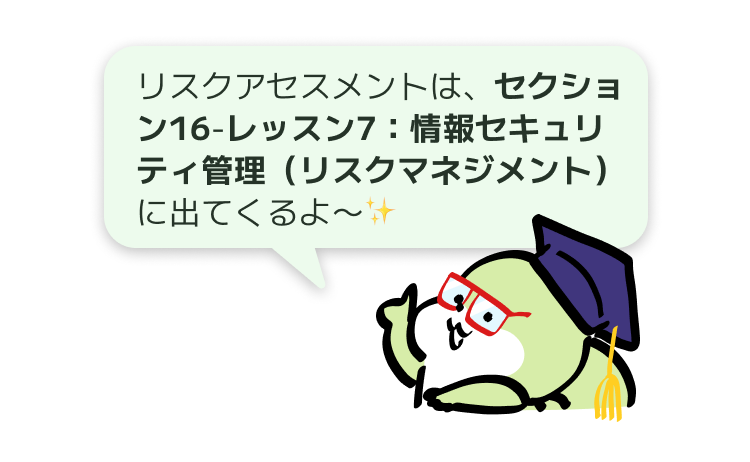 リスクアセスメントは、セクション16-レッスン7：情報セキュリティ管理（リスクマネジメント） に出てくるよ〜✨