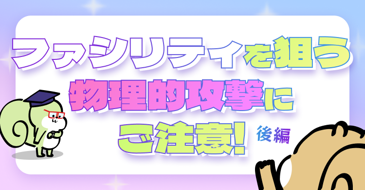 ファシリティを狙う物理的攻撃にご注意！後編