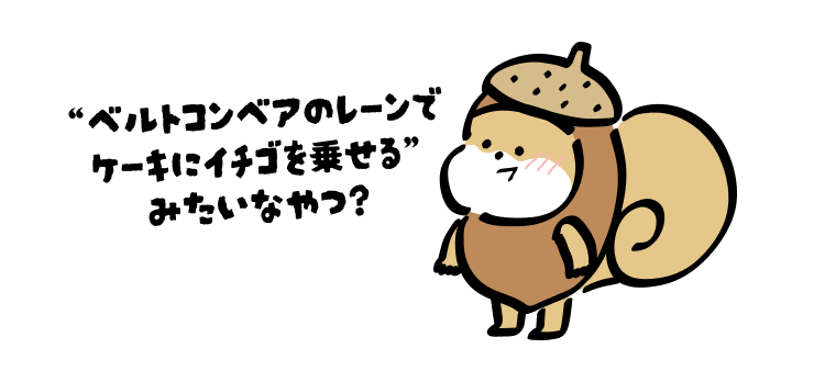 “ベルトコンベアのレーンで
ケーキにイチゴを乗せる”
みたいなやつ?